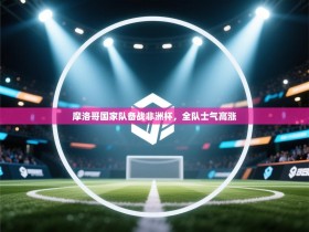 摩洛哥国家队备战非洲杯，全队士气高涨